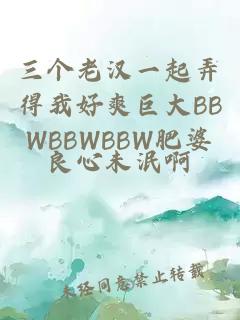 三个老汉一起弄得我好爽巨大BBWBBWBBW肥婆