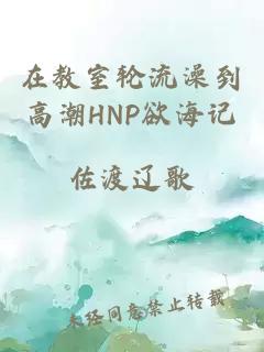 在教室轮流澡到高潮HNP欲海记